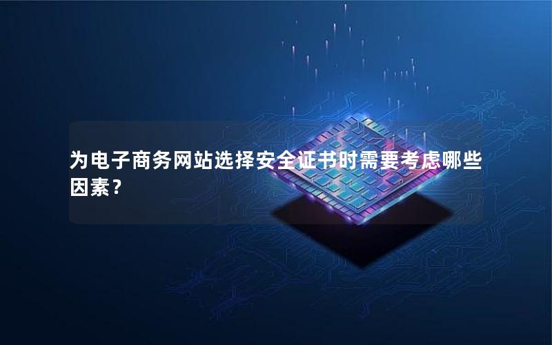 为电子商务网站选择安全证书时需要考虑哪些因素？