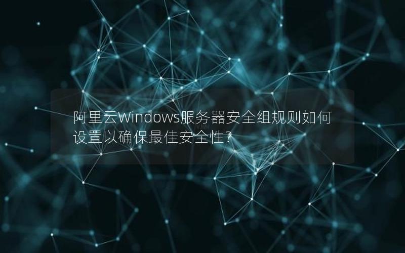 阿里云Windows服务器安全组规则如何设置以确保最佳安全性？