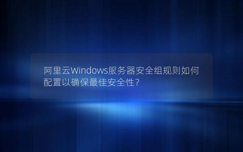 阿里云Windows服务器安全组规则如何配置以确保最佳安全性？