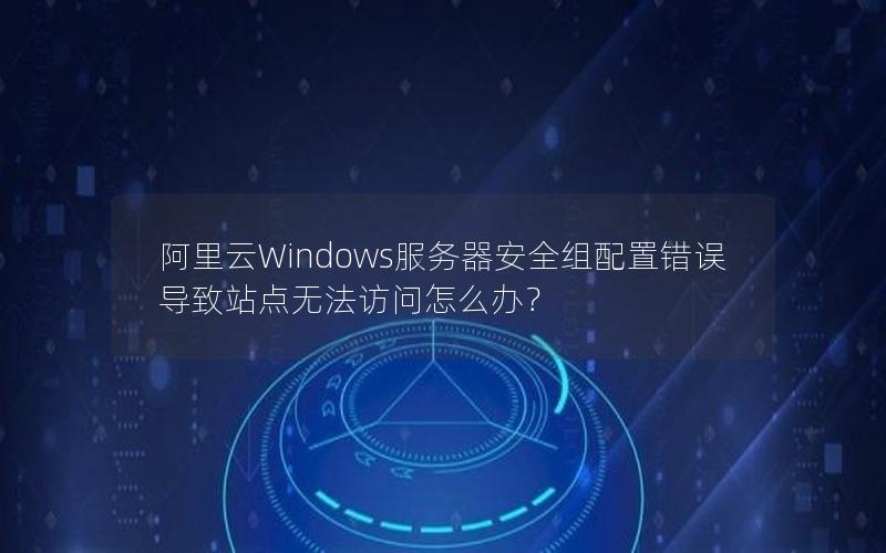阿里云Windows服务器安全组配置错误导致站点无法访问怎么办？