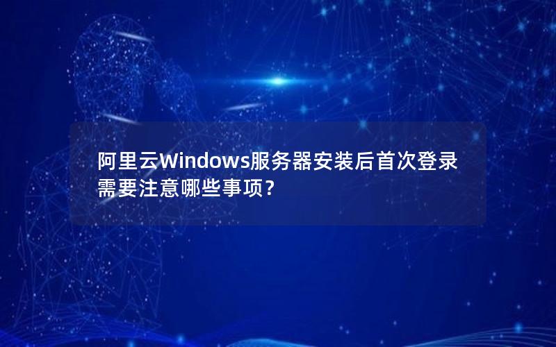阿里云Windows服务器安装后首次登录需要注意哪些事项？