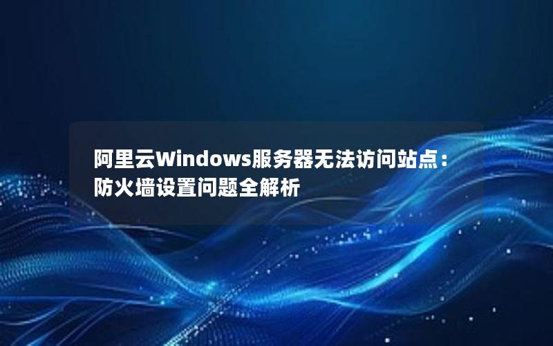 阿里云Windows服务器无法访问站点：防火墙设置问题全解析