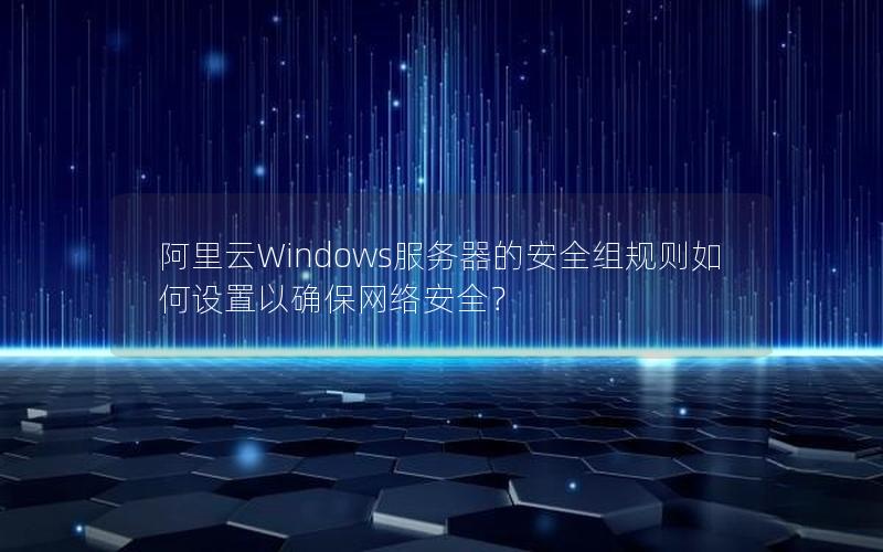 阿里云Windows服务器的安全组规则如何设置以确保网络安全？