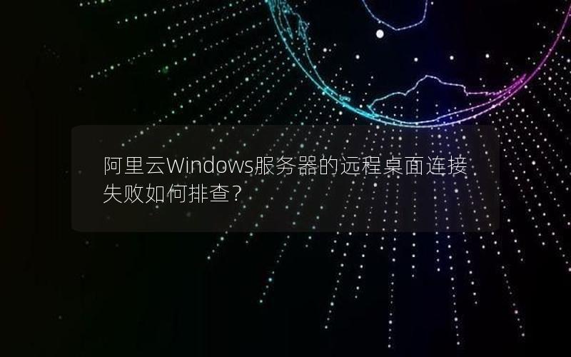 阿里云Windows服务器的远程桌面连接失败如何排查？