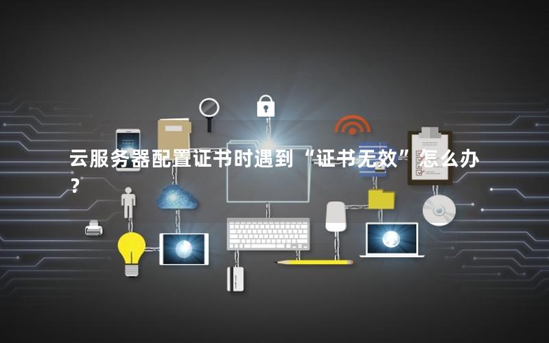 云服务器配置证书时遇到“证书无效”怎么办？