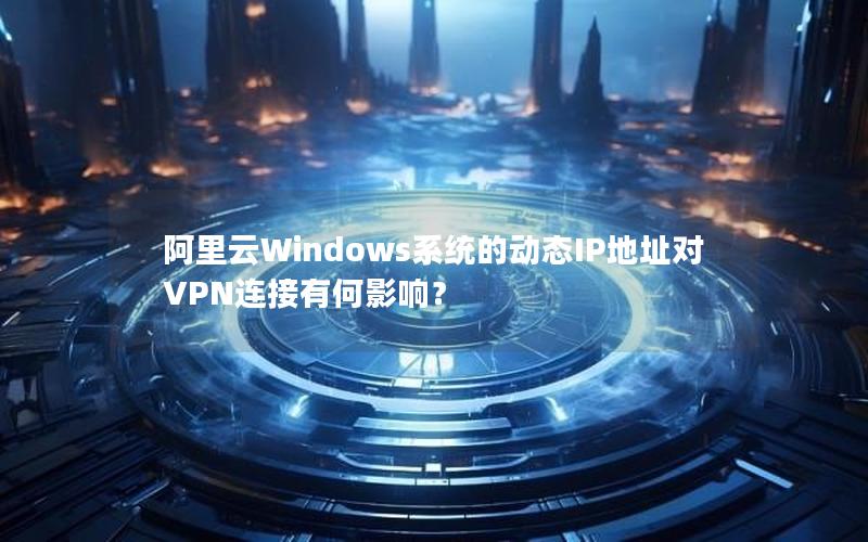 阿里云Windows系统的动态IP地址对VPN连接有何影响？