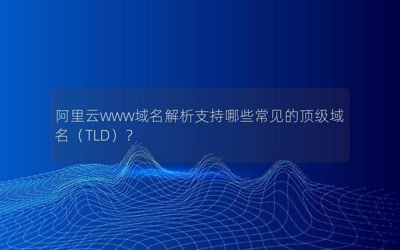 阿里云www域名解析支持哪些常见的顶级域名（TLD）？