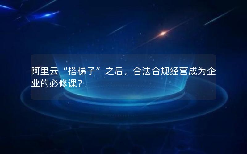 阿里云“搭梯子”之后，合法合规经营成为企业的必修课？