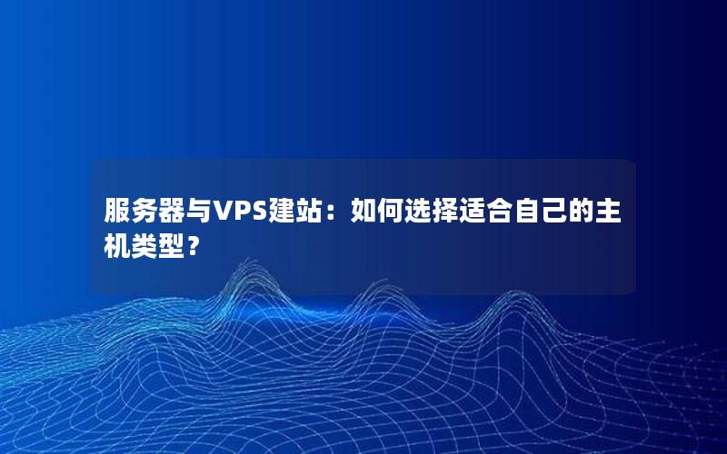 服务器与VPS建站：如何选择适合自己的主机类型？