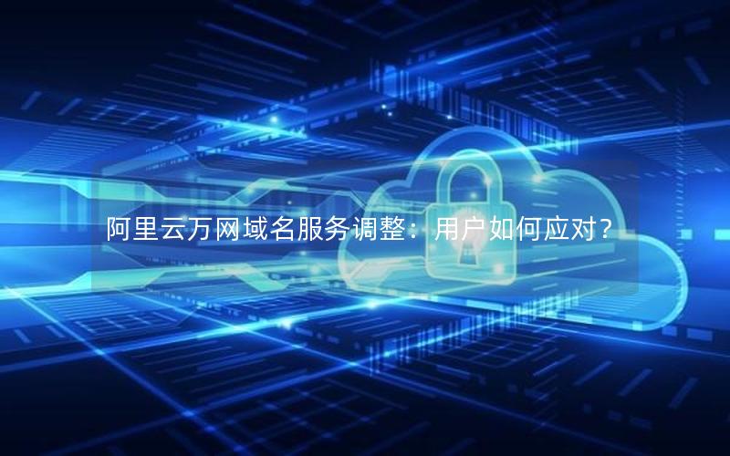 阿里云万网域名服务调整：用户如何应对？