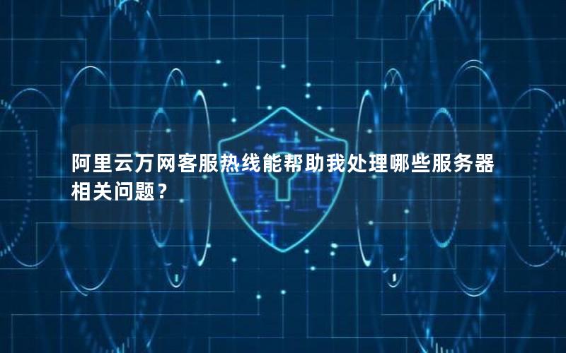 阿里云万网客服热线能帮助我处理哪些服务器相关问题？