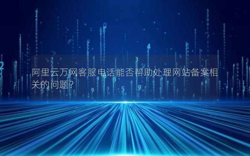 阿里云万网客服电话能否帮助处理网站备案相关的问题？