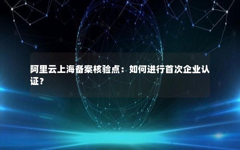 阿里云上海备案核验点：如何进行首次企业认证？