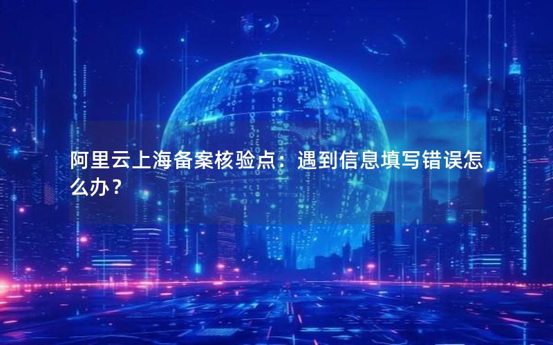 阿里云上海备案核验点：遇到信息填写错误怎么办？