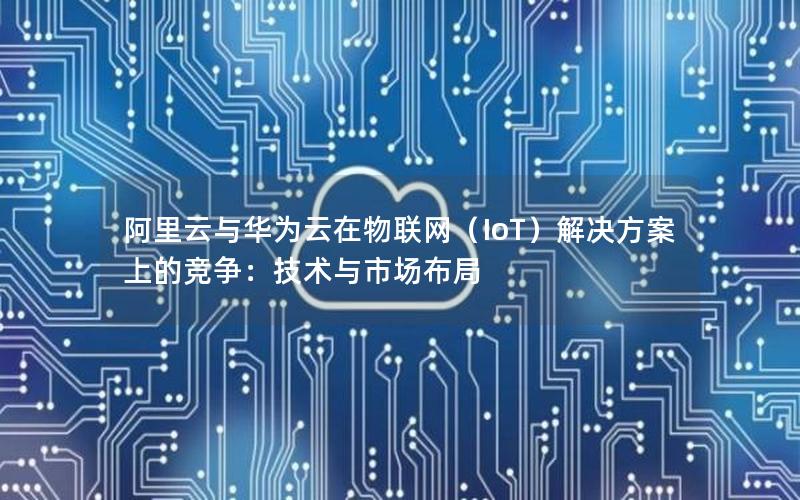 阿里云与华为云在物联网（IoT）解决方案上的竞争：技术与市场布局