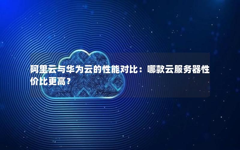 阿里云与华为云的性能对比：哪款云服务器性价比更高？