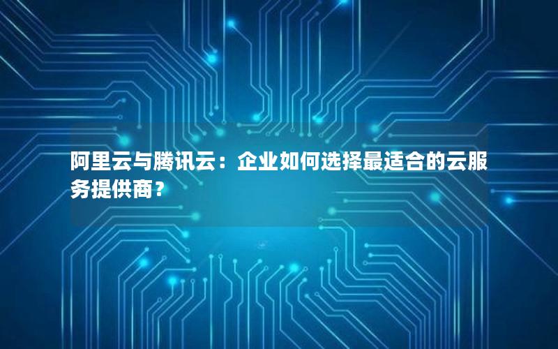 阿里云与腾讯云：企业如何选择最适合的云服务提供商？