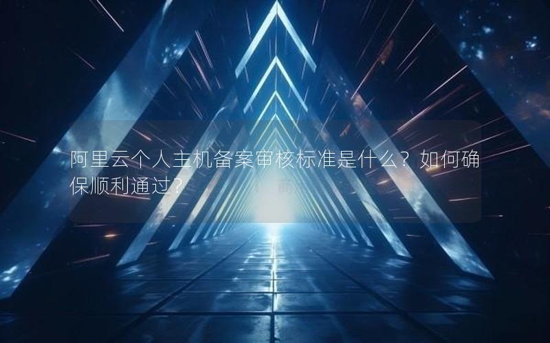 阿里云个人主机备案审核标准是什么？如何确保顺利通过？