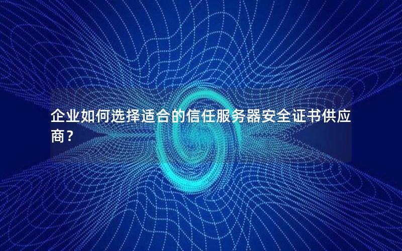 企业如何选择适合的信任服务器安全证书供应商？