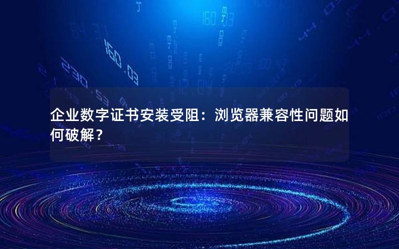 企业数字证书安装受阻：浏览器兼容性问题如何破解？