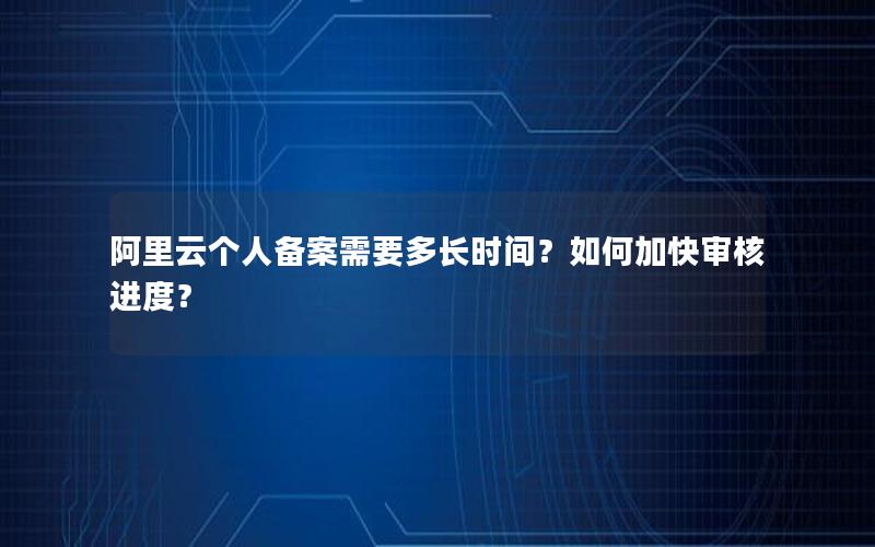 阿里云个人备案需要多长时间？如何加快审核进度？
