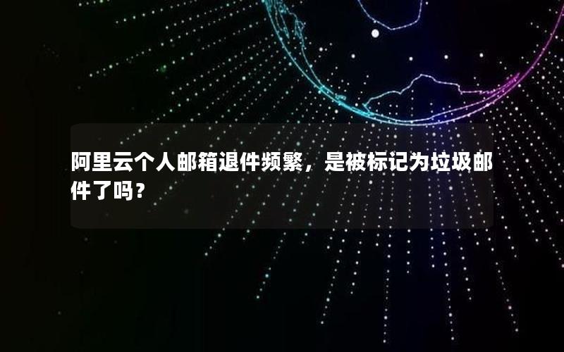阿里云个人邮箱退件频繁，是被标记为垃圾邮件了吗？