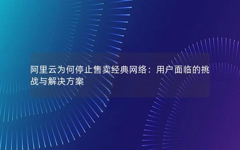 阿里云为何停止售卖经典网络：用户面临的挑战与解决方案