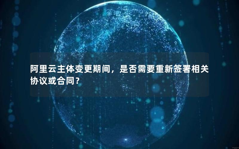 阿里云主体变更期间，是否需要重新签署相关协议或合同？