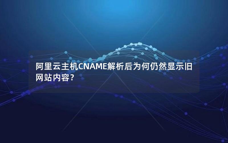阿里云主机CNAME解析后为何仍然显示旧网站内容？
