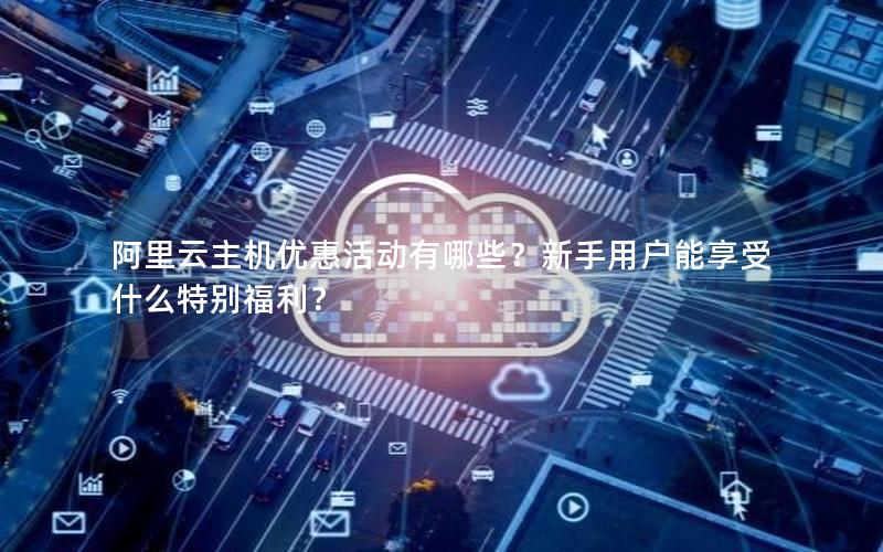阿里云主机优惠活动有哪些？新手用户能享受什么特别福利？