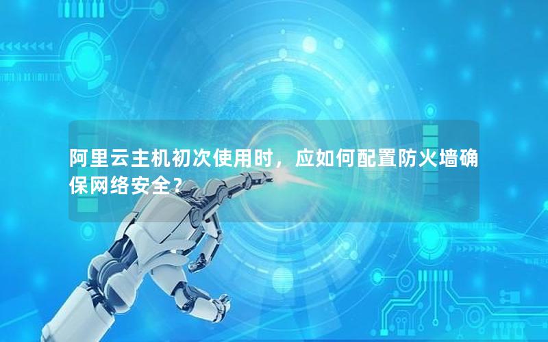 阿里云主机初次使用时，应如何配置防火墙确保网络安全？