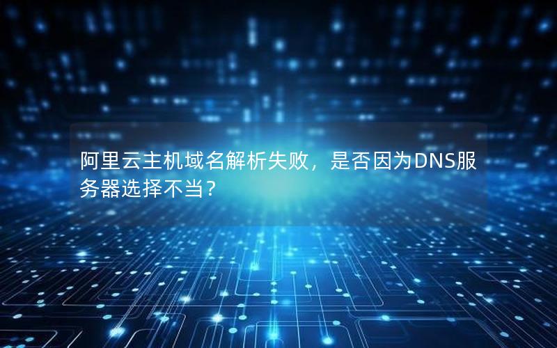 阿里云主机域名解析失败，是否因为DNS服务器选择不当？