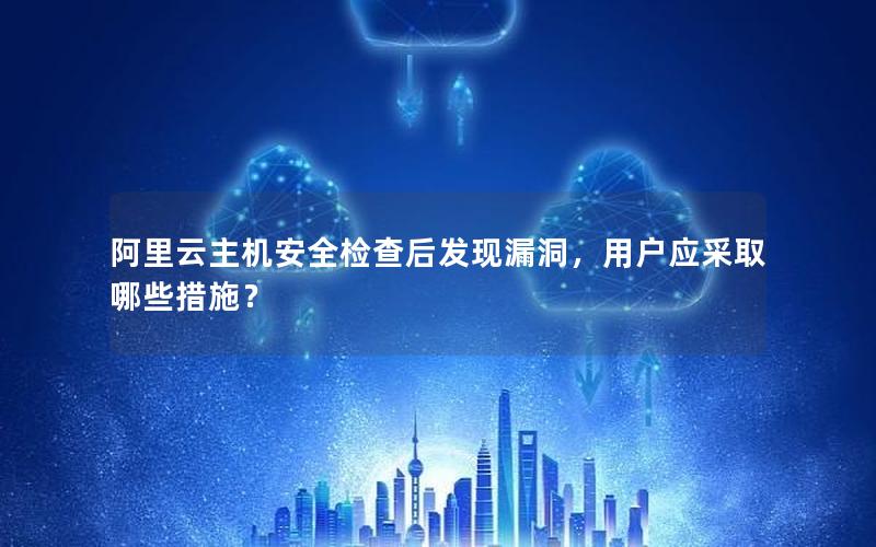 阿里云主机安全检查后发现漏洞，用户应采取哪些措施？