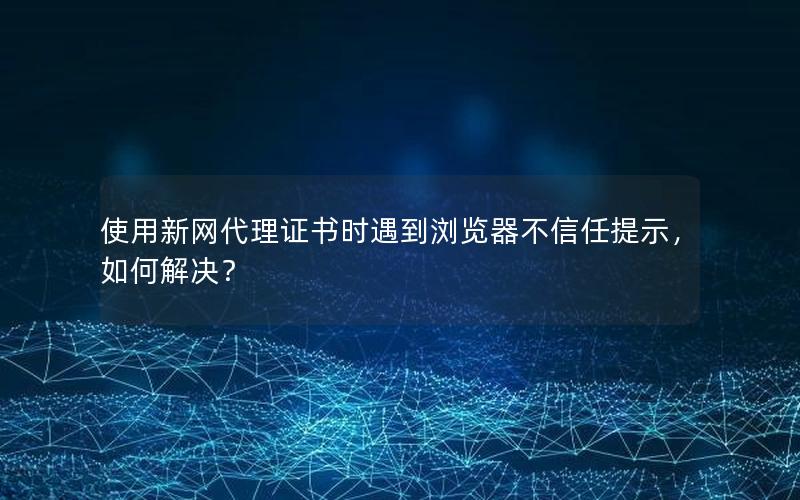 使用新网代理证书时遇到浏览器不信任提示，如何解决？