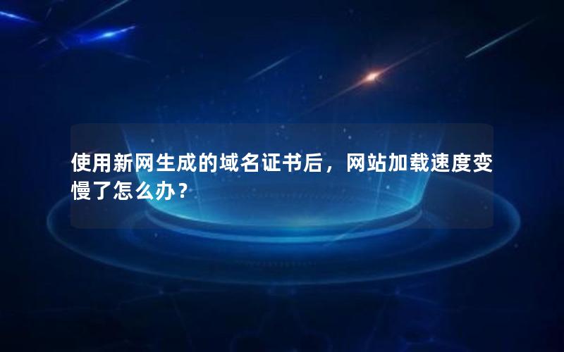 使用新网生成的域名证书后，网站加载速度变慢了怎么办？