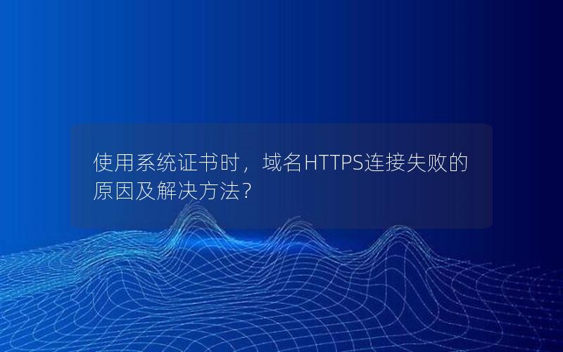 使用系统证书时，域名HTTPS连接失败的原因及解决方法？