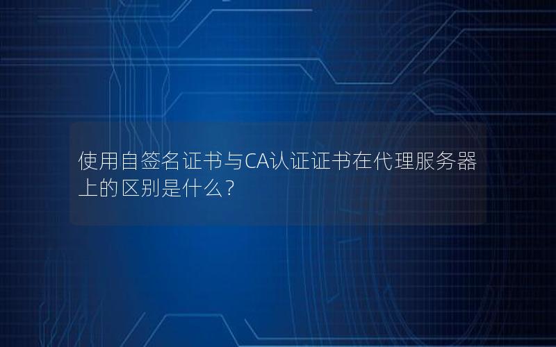 使用自签名证书与CA认证证书在代理服务器上的区别是什么？