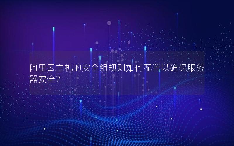 阿里云主机的安全组规则如何配置以确保服务器安全？