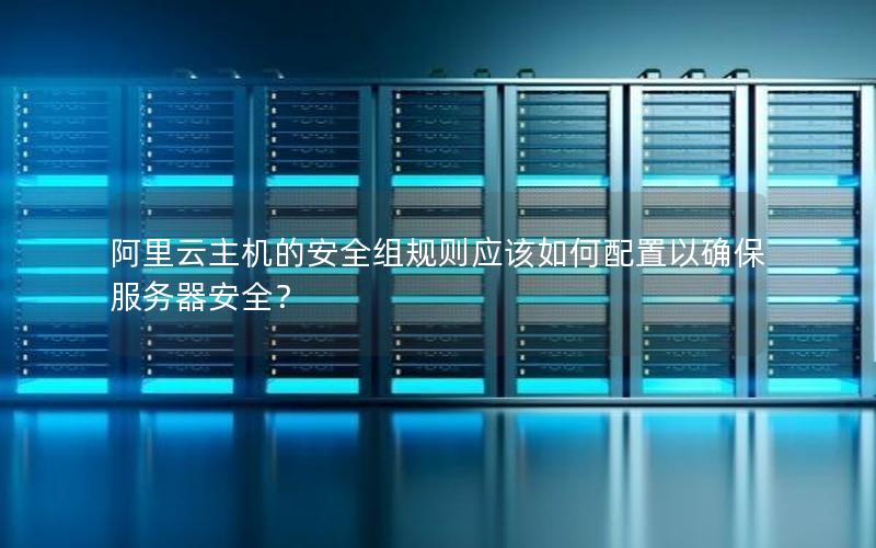 阿里云主机的安全组规则应该如何配置以确保服务器安全？