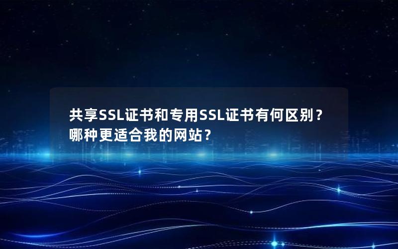共享SSL证书和专用SSL证书有何区别？哪种更适合我的网站？