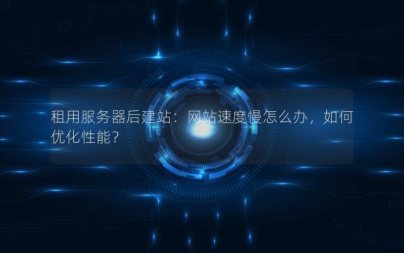 租用服务器后建站：网站速度慢怎么办，如何优化性能？