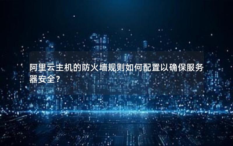 阿里云主机的防火墙规则如何配置以确保服务器安全？