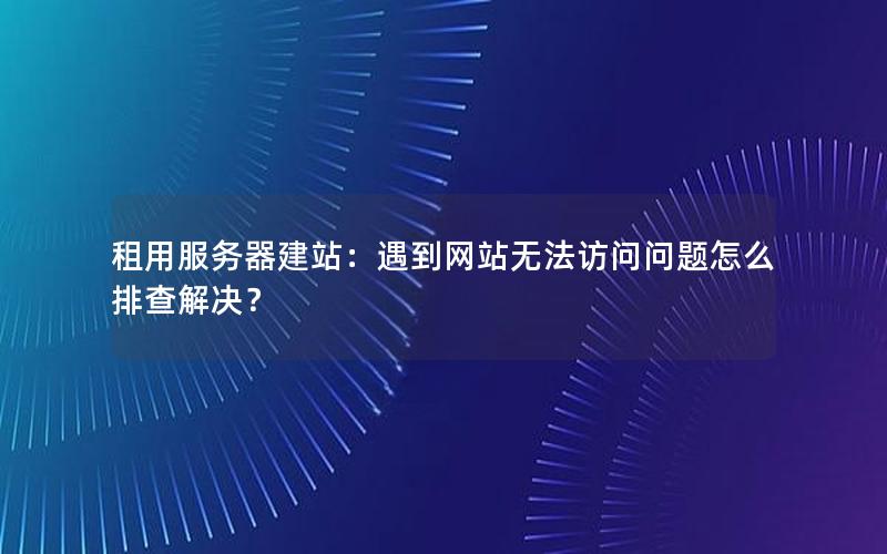 租用服务器建站：遇到网站无法访问问题怎么排查解决？