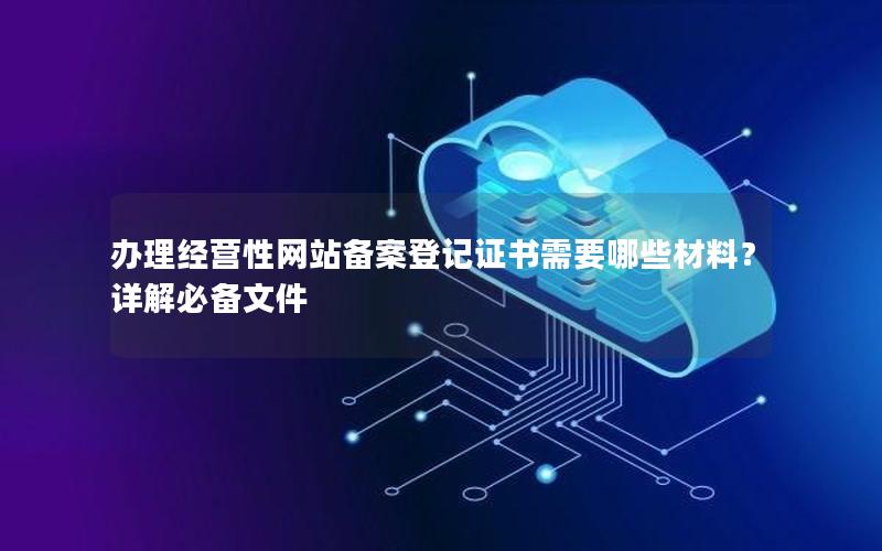 办理经营性网站备案登记证书需要哪些材料？详解必备文件