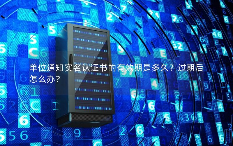 单位通知实名认证书的有效期是多久？过期后怎么办？