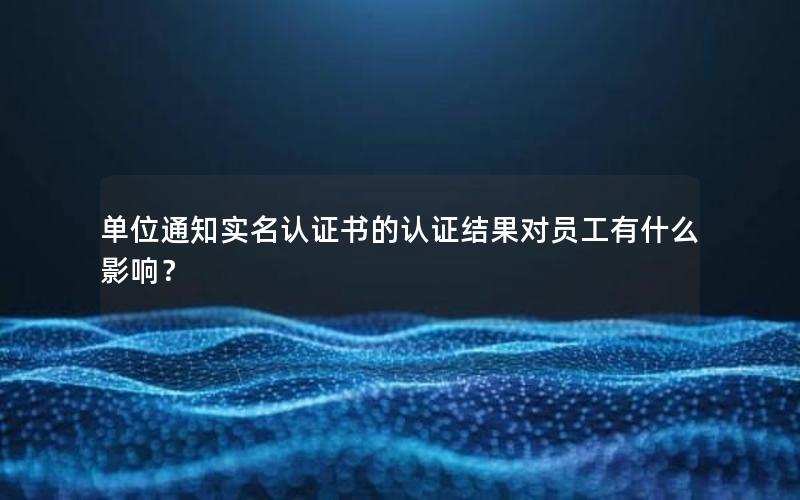 单位通知实名认证书的认证结果对员工有什么影响？