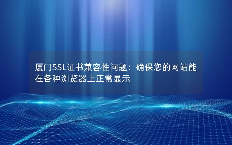 厦门SSL证书兼容性问题：确保您的网站能在各种浏览器上正常显示