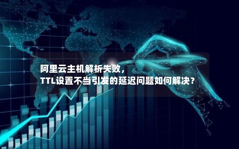 阿里云主机解析失败， TTL设置不当引发的延迟问题如何解决？