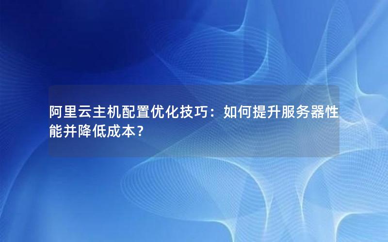 阿里云主机配置优化技巧：如何提升服务器性能并降低成本？