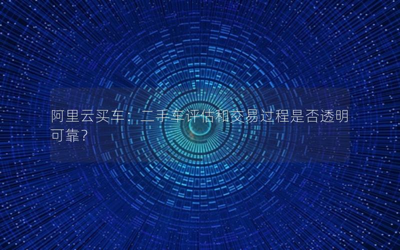 阿里云买车：二手车评估和交易过程是否透明可靠？